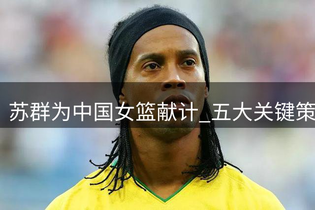 苏群为中国女篮献计 五大关键策略助球队晋级八强